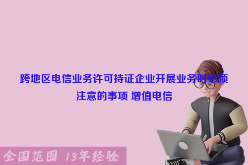 跨地区电信业务许可持证企业开展业务时必须注意的事项 增值电信