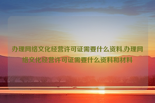 办理网络文化经营许可证需要什么资料,办理网络文化经营许可证需要什么资料和材料