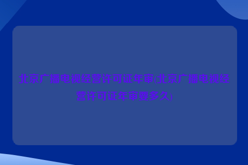 北京广播电视经营许可证年审(北京广播电视经营许可证年审要多久)