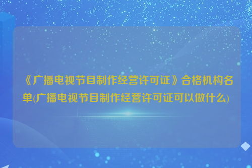 《广播电视节目制作经营许可证》合格机构名单(广播电视节目制作经营许可证可以做什么)