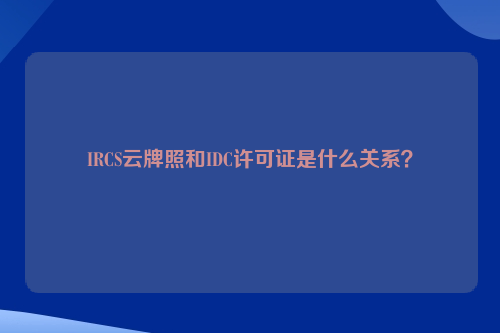 IRCS云牌照和IDC许可证是什么关系？