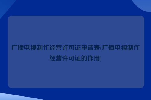 广播电视制作经营许可证申请表(广播电视制作经营许可证的作用)