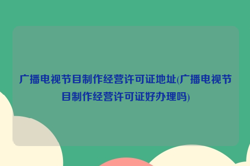 广播电视节目制作经营许可证地址(广播电视节目制作经营许可证好办理吗)