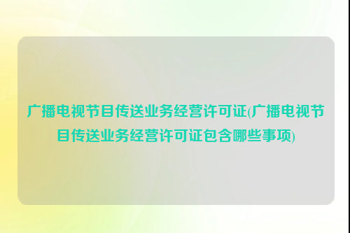 广播电视节目传送业务经营许可证(广播电视节目传送业务经营许可证包含哪些事项)