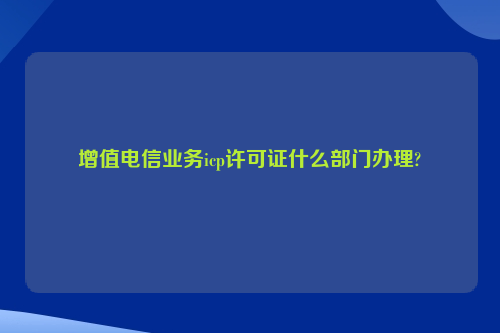 增值电信业务icp许可证什么部门办理?