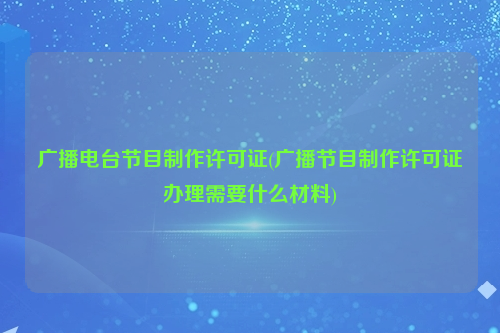 广播电台节目制作许可证(广播节目制作许可证办理需要什么材料)