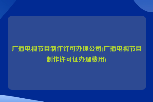 广播电视节目制作许可办理公司(广播电视节目制作许可证办理费用)