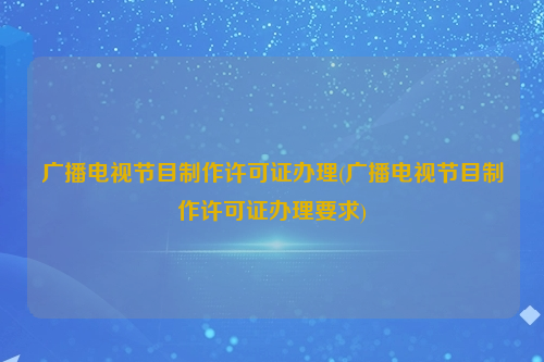 广播电视节目制作许可证办理(广播电视节目制作许可证办理要求)