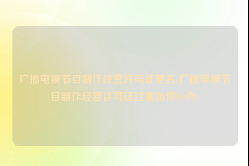 广播电视节目制作经营许可证更名(广播电视节目制作经营许可证过期如何补办)