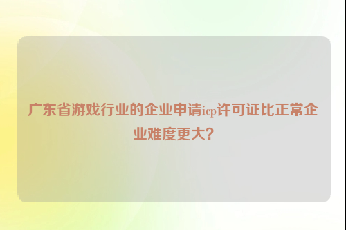 广东省游戏行业的企业申请icp许可证比正常企业难度更大？