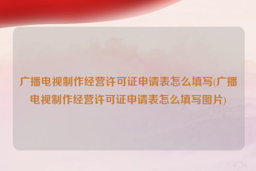 广播电视制作经营许可证申请表怎么填写(广播电视制作经营许可证申请表怎么填写图片)