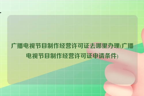 广播电视节目制作经营许可证去哪里办理(广播电视节目制作经营许可证申请条件)