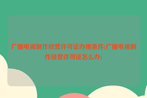 广播电视制作经营许可证办理条件(广播电视制作经营许可证怎么办)