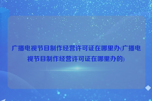 广播电视节目制作经营许可证在哪里办(广播电视节目制作经营许可证在哪里办的)