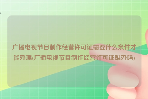 广播电视节目制作经营许可证需要什么条件才能办理(广播电视节目制作经营许可证难办吗)