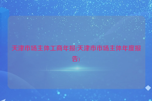 天津市场主体工商年报(天津市市场主体年度报告)