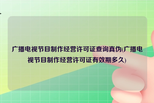 广播电视节目制作经营许可证查询真伪(广播电视节目制作经营许可证有效期多久)