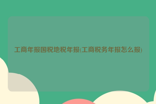 工商年报国税地税年报(工商税务年报怎么报)