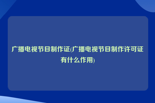 广播电视节目制作证(广播电视节目制作许可证有什么作用)