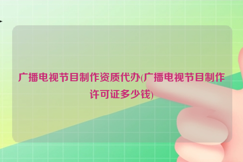 广播电视节目制作资质代办(广播电视节目制作许可证多少钱)