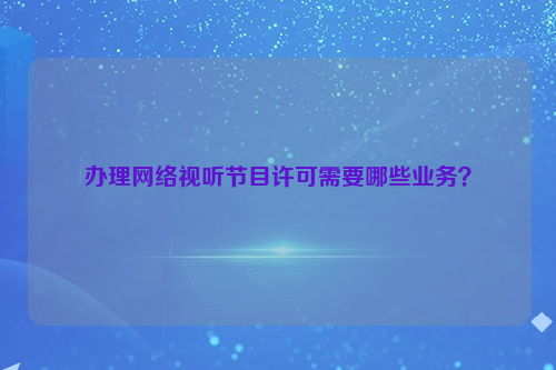 办理网络视听节目许可需要哪些业务？