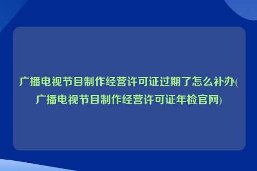 广播电视节目制作经营许可证过期了怎么补办(广播电视节目制作经营许可证年检官网)