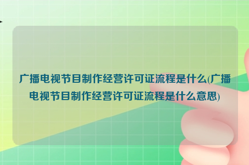 广播电视节目制作经营许可证流程是什么(广播电视节目制作经营许可证流程是什么意思)