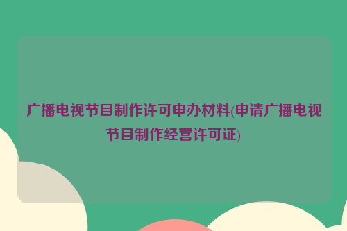 广播电视节目制作许可申办材料(申请广播电视节目制作经营许可证)