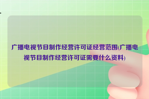 广播电视节目制作经营许可证经营范围(广播电视节目制作经营许可证需要什么资料)