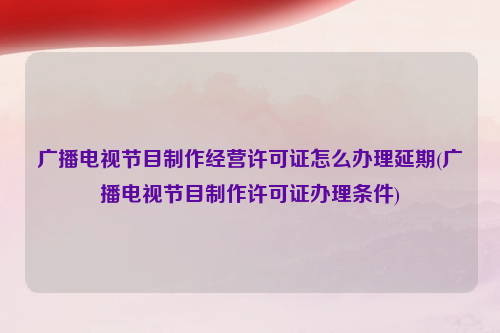 广播电视节目制作经营许可证怎么办理延期(广播电视节目制作许可证办理条件)